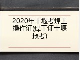 2020年十堰考焊工操作证(焊工证十堰报考)