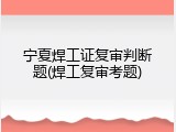 宁夏焊工证复审判断题(焊工复审考题)
