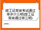 焊工证复审考试通过率多少三明(焊工证复审通过率三明)