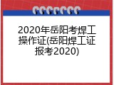 2020年岳阳考焊工操作证(岳阳焊工证报考2020)