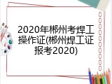 2020年郴州考焊工操作证(郴州焊工证报考2020)