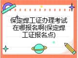 保定焊工证办理考试在哪报名啊(保定焊工证报名点)