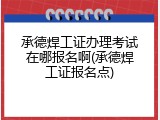 承德焊工证办理考试在哪报名啊(承德焊工证报名点)