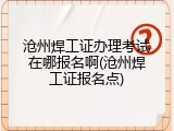 沧州焊工证办理考试在哪报名啊(沧州焊工证报名点)