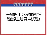 玉树焊工证复审判断题(焊工证复审试题)