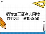 铜陵焊工证查询网站(铜陵焊工资格查询)
