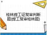 桂林焊工证复审判断题(焊工复审桂林题)