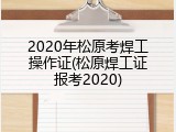 2020年松原考焊工操作证(松原焊工证报考2020)