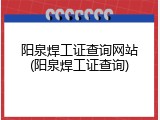阳泉焊工证查询网站(阳泉焊工证查询)
