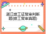 湛江焊工证复审判断题(焊工复审真题)