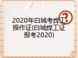 2020年白城考焊工操作证(白城焊工证报考2020)