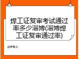 焊工证复审考试通过率多少淄博(淄博焊工证复审通过率)