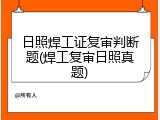 日照焊工证复审判断题(焊工复审日照真题)