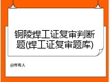 铜陵焊工证复审判断题(焊工证复审题库)