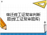 宿迁焊工证复审判断题(焊工证复审题库)
