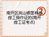 南开区岚山哪里有考焊工操作证的(南开焊工证考点)