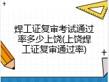 焊工证复审考试通过率多少上饶(上饶焊工证复审通过率)