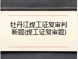 牡丹江焊工证复审判断题(焊工证复审题)