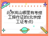 北京岚山哪里有考焊工操作证的(北京焊工证考点)