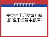 宁德焊工证复审判断题(焊工证复审题库)