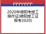 2020年德阳考焊工操作证(德阳焊工证报考2020)
