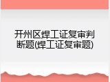 开州区焊工证复审判断题(焊工证复审题)