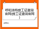 呼和浩特焊工证查询官网(焊工证查询官网)