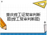 重庆焊工证复审判断题(焊工复审判断题)