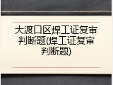 大渡口区焊工证复审判断题(焊工证复审判断题)