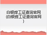 白银焊工证查询官网(白银焊工证查询官网)