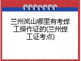 兰州岚山哪里有考焊工操作证的(兰州焊工证考点)