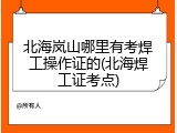 北海岚山哪里有考焊工操作证的(北海焊工证考点)