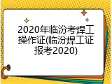 2020年临汾考焊工操作证(临汾焊工证报考2020)