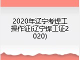 2020年辽宁考焊工操作证(辽宁焊工证2020)