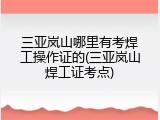 三亚岚山哪里有考焊工操作证的(三亚岚山焊工证考点)