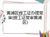 黄浦区焊工证办理复审(焊工证复审黄浦区)