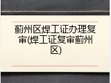 蓟州区焊工证办理复审(焊工证复审蓟州区)