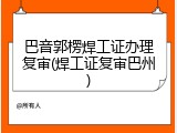 巴音郭楞焊工证办理复审(焊工证复审巴州)