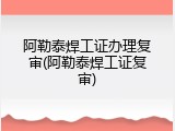 阿勒泰焊工证办理复审(阿勒泰焊工证复审)