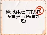 博尔塔拉焊工证办理复审(焊工证复审办理)