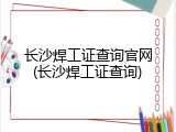 长沙焊工证查询官网(长沙焊工证查询)