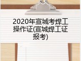 2020年宣城考焊工操作证(宣城焊工证报考)