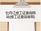 牡丹江焊工证查询网站(焊工证查询官网)
