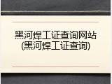 黑河焊工证查询网站(黑河焊工证查询)