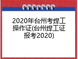 2020年台州考焊工操作证(台州焊工证报考2020)