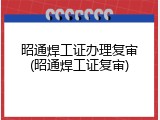 昭通焊工证办理复审(昭通焊工证复审)