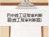巴中焊工证复审判断题(焊工复审判断题)