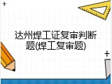 达州焊工证复审判断题(焊工复审题)
