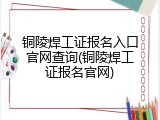 铜陵焊工证报名入口官网查询(铜陵焊工证报名官网)