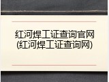 红河焊工证查询官网(红河焊工证查询网)